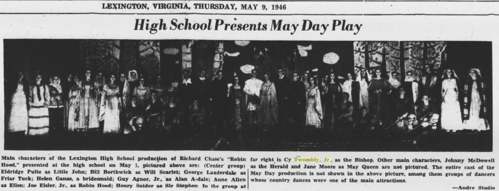 high school presents may day play, is the banner headline on the front page of the may 9, 1946 edition of the rockbridge (va) county news. underneath is a long, horizontal photo, digitized and dark, of most of the white, costumed cast of lexington high school's production of robin hood. standing nearly a head taller than his classmates at the far right of the photo is cy twombly, jr, 18, who played the bishop, and who also designed and painted the backdrop depicting sherwood forest that extends all the way across the stage. this previously unreported early, early work by twombly was still not his first; he painted the backdrop for the mikado in 1945, too, but as of jan 2025 photos of it have not surfaced