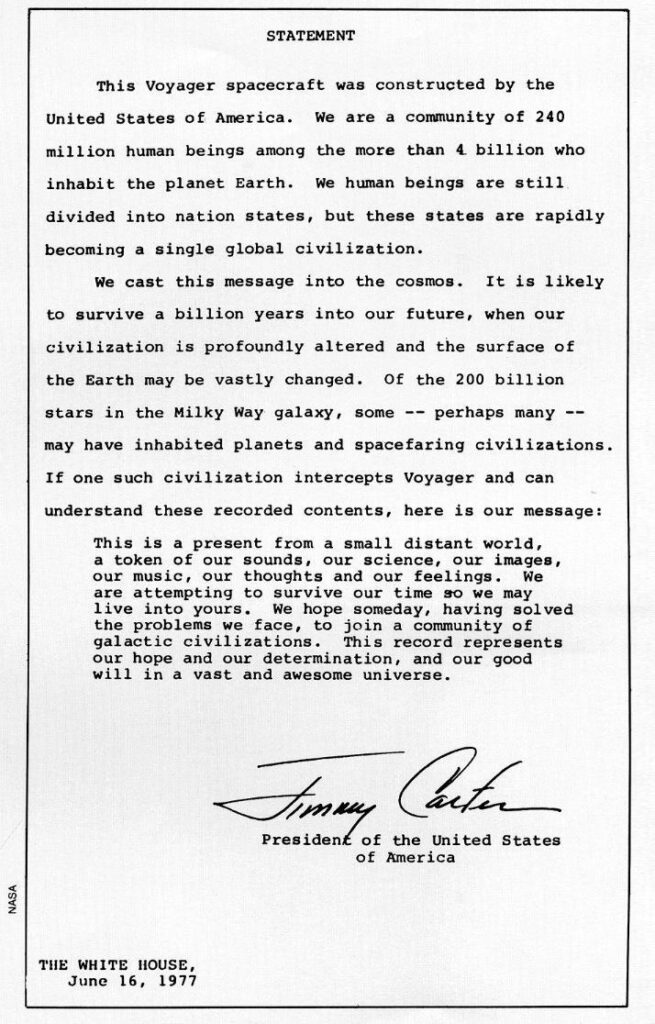 Statement from the White House, June 16, 1977, by President Jimmy Carter, that reads,
This Voyager spacecraft was constructed by the United States of America. We are a community of 240 million human beings among the more than 4 billion who inhabit the planet Earth. We human beings are still divided into nation states, but these states are rapidly becoming a single global civilization.

We cast this message into the cosmos. It is likely to survive a billion years into our future, when our civilization is profoundly altered and the surface of the Earth may be vastly changed. Of the 200 billion stars in the Milky Way galaxy, some--perhaps many--may have inhabited planets and spacefaring civilizations. If one such civilization intercepts Voyager and can understand these recorded contents, here is our message:

This is a present from a small distant world, a token of our sounds, our science, our images, our music, our thoughts, and our feelings. We are attempting to survive our time so we may live into yours. We hope someday, having solved the problems we face, to join a community of galactic civilizations. This record represents our hope and our determination, and our good will in a vast and awesome universe.