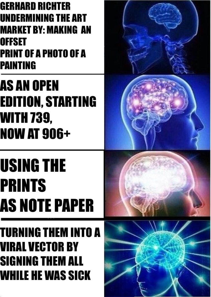 expanding brain meme with four stages: 1) GERHARD RICHTER UNDERMINING THE ART 
MARKET BY: MAKING  AN OFFSET
PRINT OF A PHOTO OF A PAINTING
AS AN OPEN
EDITION; 2) STARTING WITH 739, 
NOW AT 906+; 3) USING THE PRINTS
AS NOTE PAPER;
4) TURNING THEM INTO A VIRAL VECTOR BY SIGNING THEM ALL WHILE HE WAS SICK