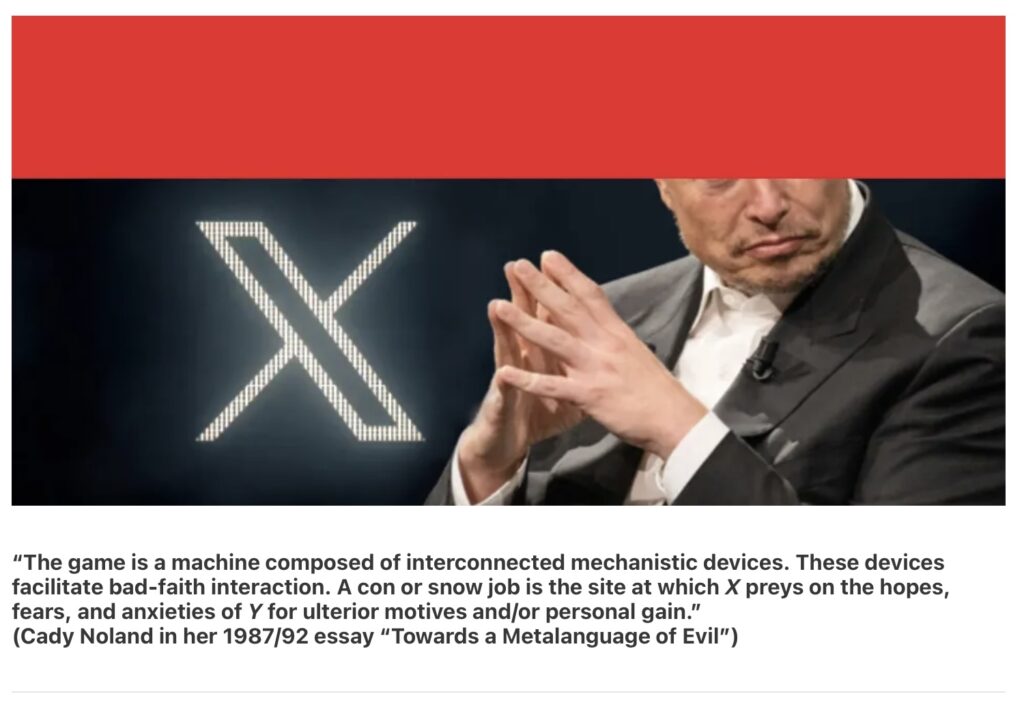 a screenshot of an illustration from darkforum in which a red band covers the top third of an image of nazi apartheid grifter and coup instigator elon musk with his fingertips touching gently above his chest like a fucking austin powers threequel villain, pursing his lips, with a glowing white x behind him on a stage, perhaps, maybe he was trying to extort advertisers for his nazi website. anyway, below it is a quote from artist cady noland's 1987/1992 text, "Towards a Metalanguage of Evil:
“The game is a machine composed of interconnected mechanistic devices. These devices facilitate bad-faith interaction. A con or snow job is the site at which X preys on the hopes, fears, and anxieties of Y for ulterior motives and/or personal gain.”
(Cady Noland in her 1987/92 essay “Towards a Metalanguage of Evil”)
illustration by craig garrett for his darkforum essay (feb. 11, 2025) on cady noland, probably because the artist is known to not be easygoing about reproduction of images of her artwork