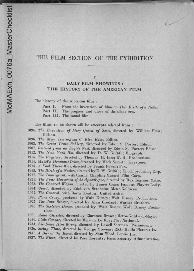 image of the film program from the 1938 exhibition "Three Centuries of American Art" organized by the museum of modern art at the musee du jeu de paume in paris: 
THE FILM SECTION OF THE EXHIBITION 
I DAILY FILM SHOWINGS: THE HISTORY OF THE AMERICAN FILM 
The history of the American film: 
Part I. From the invention of films to The Birth of a Nation. 
Part II. The progress and close of the silent era. 
Part III. The sound film. 
The films to be shown will be excerpts selected from: 
1894. The Execution of Mary Queen of Scots, directed by William Heiss; Edison. 
1896. The May Irwin-John C. Rice Kiss, Edison. 
1903. The Great Train Robbery, directed by Edwin S. Porter; Edison. 
1907. Rescued from an Eagle's Nest, directed by Edwin S. Porter; Edison. 
1912. The New York Hat, directed by D. W. Griffith; Biograph. 
1914. The Fugitive, directed by Thomas H. Ince; W. H. Productions. 
1914. Mabel's Dramatic Debut, directed by Mack Sennett; Keystone. 
1914. A Fool There Was, directed by Frank Powell; Fox. 
1915. The Birth of a Nation, directed by D. W. Griffith; Epoch producing Corp. 
1917. The Immigrant, with Charlie Chaplin; Mutural Film Corp. 
1921. The Four Horsemen of the Apocalypse, directed by Rex Ingram; Metro. 
1923. The Covered Wagon, directed by James Cruze; Famous Players-Lasky. 
1924. Greed, directed by Erich von Stroheim; Metro-Goldwyn. 
1927. The General, with Buster Keaton; United Artists. 
1928. Plane Crazy, produced by Walt Disney; Walt Disney Productions. 
1927. The Jazz Singer, directed by Alan Crosland; Warner Brothers. 
1928. The Skeleton Dance, produced by Walt Disney; Walt Disney Produc tions. 
1930. Anna Christie, directed by Clarence Brown; Metro-Goldwyn-Mayer. 
1930. Little Caesar, directed by Mervyn Le Roy; First National. 
1933. She Done Him Wrong, directed by Lowell Sherman; Paramount. 
1936. Swing Time, directed by George Stevens; RKO Radio Pictures Inc. 
1937. A Day at the Races, directed by Sam Wood; Lewis Inc. 
1937. The River, directed by Pare Lorentz; Farm Security Administration.