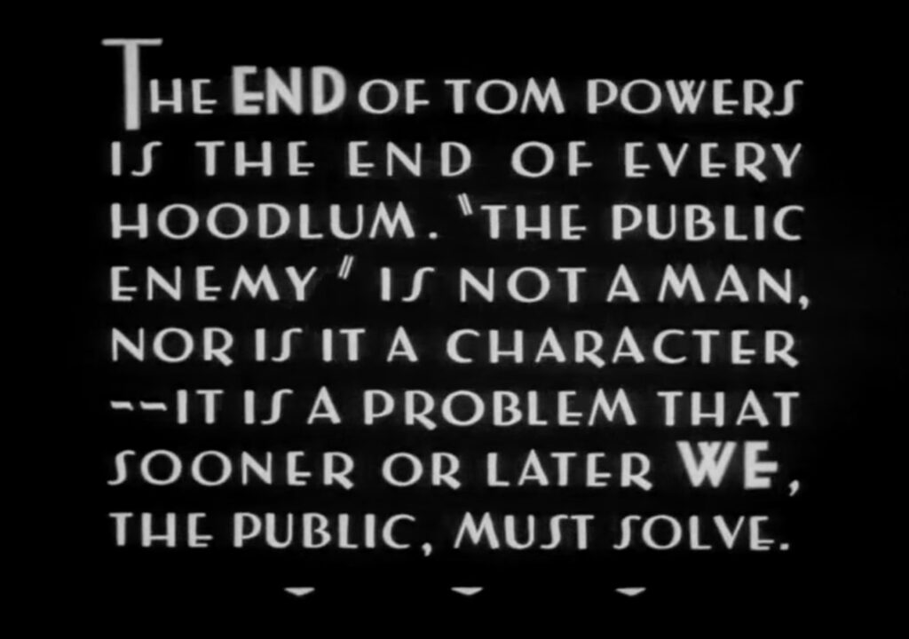 end card from the 1931 film The Public Enemy, starring James Cagney as mobster Tom Powers, is white on black text reading, "The END of Tom Powers is the end of every hoodlum. 'The Public Enemy' is not a man, nor is it a character--it is a problem that sooner or later WE, the public, must solve."