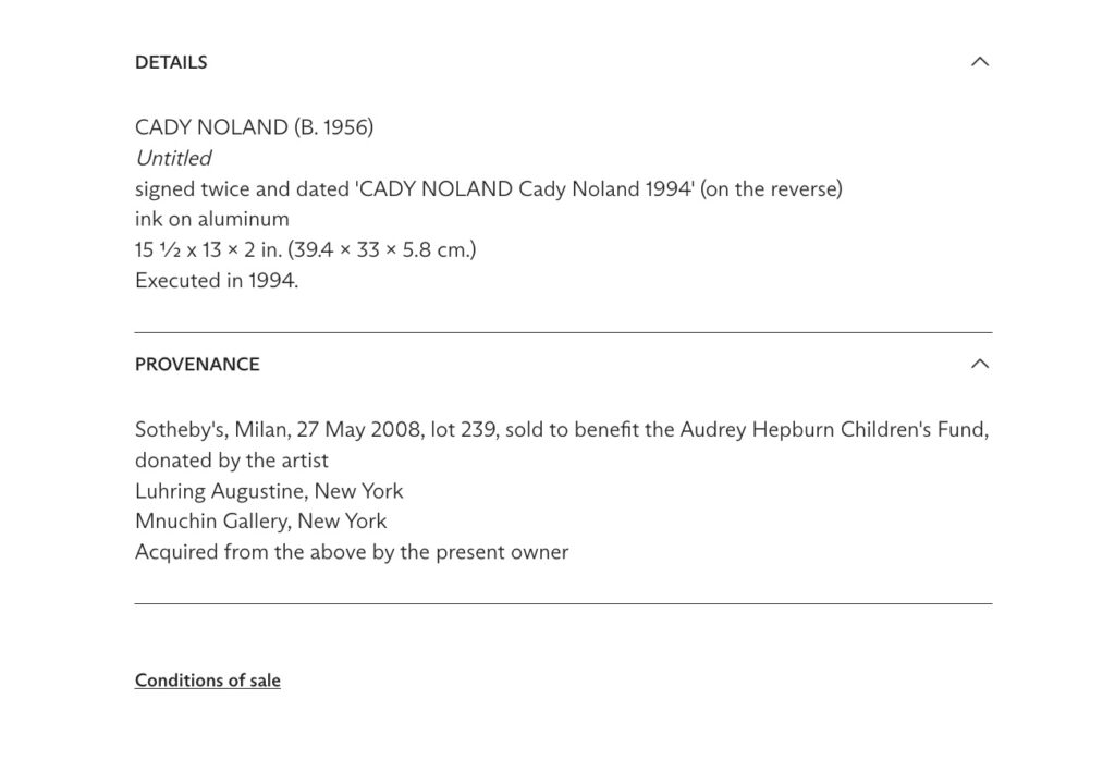 screenshot of text on a cady noland sculpture being sold at christies in may 2025 that originally reads:
CADY NOLAND (B. 1956)
Untitled
signed twice and dated 'CADY NOLAND Cady Noland 1994' (on the reverse)
ink on aluminum
15 ½ x 13 x 2 in. (39.4 x 33 x 5.8 cm.)
Executed in 1994.
Provenance
Sotheby's, Milan, 27 May 2008, lot 239, sold to benefit the Audrey Hepburn Children's Fund, donated by the artist
Luhring Augustine, New York
Mnuchin Gallery, New York
Acquired from the above by the present owner