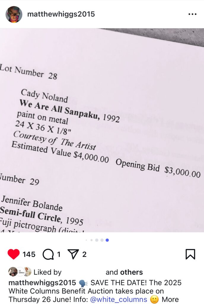 screenshot of matthew higgs instagram where he posted a photo of a late 1990s checklist for a white columns benefit auction, specifically the 1992 work donated by cady noland titled we are all sanpaku, paint on metal, 24 x 36 x 1/8 in., courtesy of the artist, estimated value $4000, opening bid $3000. not clear what it is or if it sold. the caption is an announcement of the 2025 auction on june 26 via matthewhiggs2015